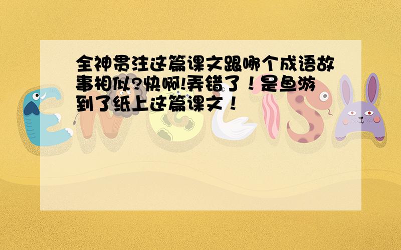 全神贯注这篇课文跟哪个成语故事相似?快啊!弄错了！是鱼游到了纸上这篇课文！