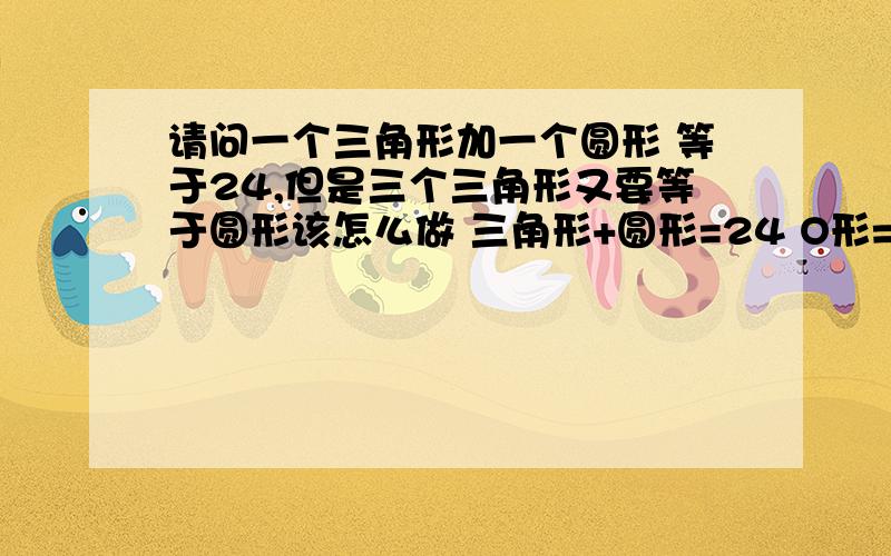 请问一个三角形加一个圆形 等于24,但是三个三角形又要等于圆形该怎么做 三角形+圆形=24 O形=三角形+三角形+三角形