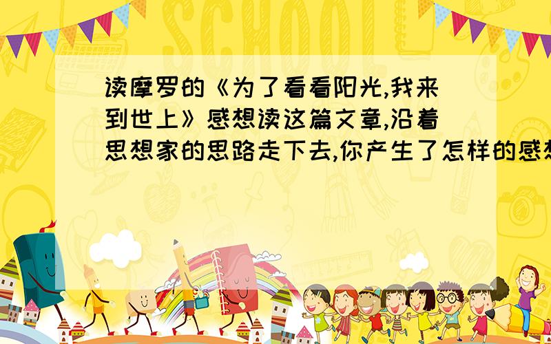 读摩罗的《为了看看阳光,我来到世上》感想读这篇文章,沿着思想家的思路走下去,你产生了怎样的感想?下面是全文：为了看看阳光,我来到世上摩罗   “为了看看阳光,我来到世上”.巴尔蒙特