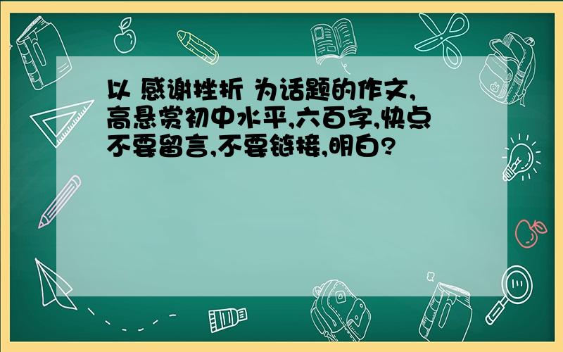 以 感谢挫折 为话题的作文,高悬赏初中水平,六百字,快点不要留言,不要链接,明白?