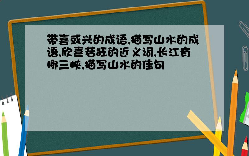 带喜或兴的成语,描写山水的成语,欣喜若狂的近义词,长江有哪三峡,描写山水的佳句