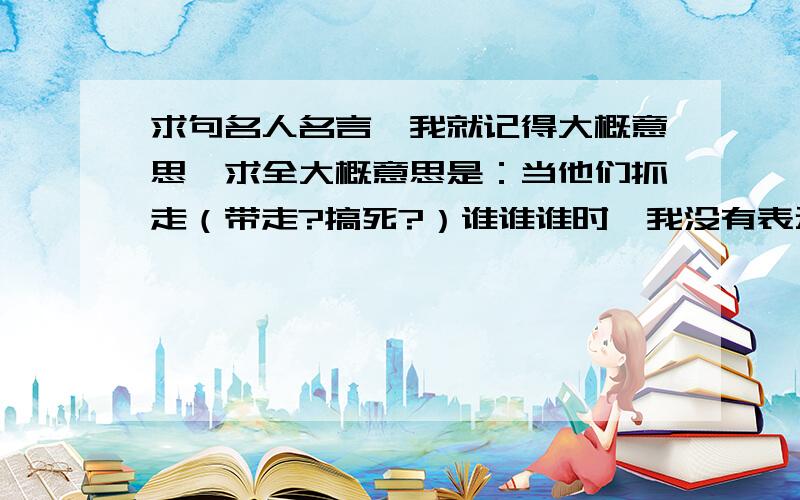 求句名人名言,我就记得大概意思,求全大概意思是：当他们抓走（带走?搞死?）谁谁谁时,我没有表示（反抗?说话?）,因为与我关系不大,当他们（同理很多次）,最后当他们带走我时,我才发现