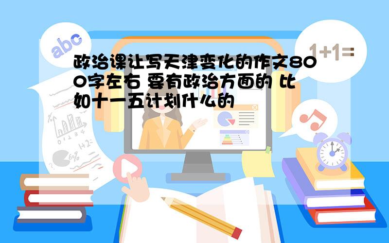 政治课让写天津变化的作文800字左右 要有政治方面的 比如十一五计划什么的