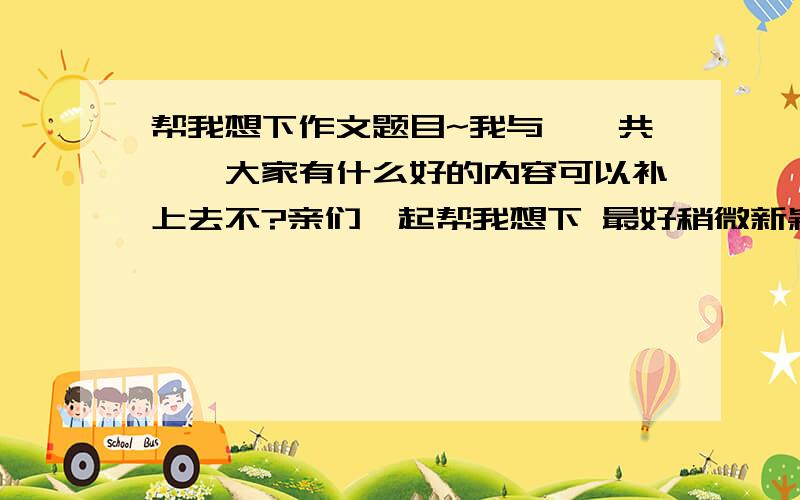 帮我想下作文题目~我与——共——大家有什么好的内容可以补上去不?亲们一起帮我想下 最好稍微新颖点的 谢谢