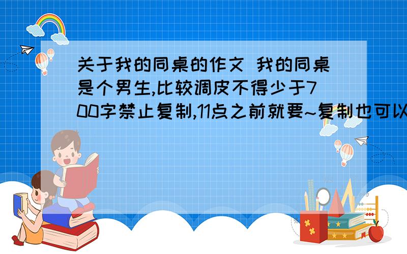 关于我的同桌的作文 我的同桌是个男生,比较调皮不得少于700字禁止复制,11点之前就要~复制也可以，要一些不常见的~