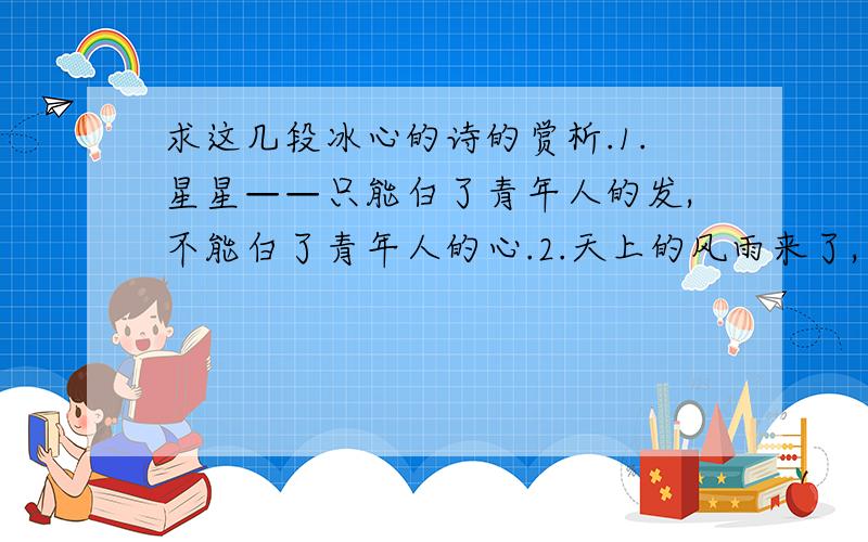 求这几段冰心的诗的赏析.1.星星——只能白了青年人的发,不能白了青年人的心.2.天上的风雨来了,鸟儿躲到他的巢里；心中的风雨来了,我只躲到你的怀里.3.万千的天使,要起来歌颂小孩子；小