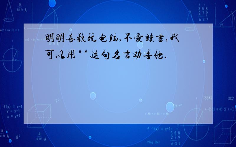 明明喜欢玩电脑,不爱读书,我可以用“ ”这句名言劝告他.