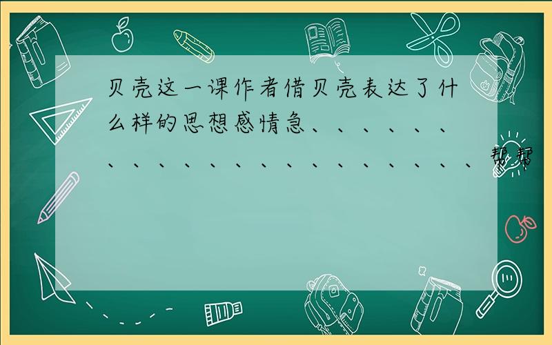 贝壳这一课作者借贝壳表达了什么样的思想感情急、、、、、、、、、、、、、、、、、、、、、帮帮