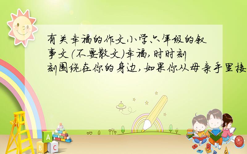 有关幸福的作文小学六年级的叙事文（不要散文）幸福,时时刻刻围绕在你的身边,如果你从母亲手里接过饭碗心存温馨,那就是幸福；如果你在灯下读着朋友的来信,品味友情,那也是幸福；如