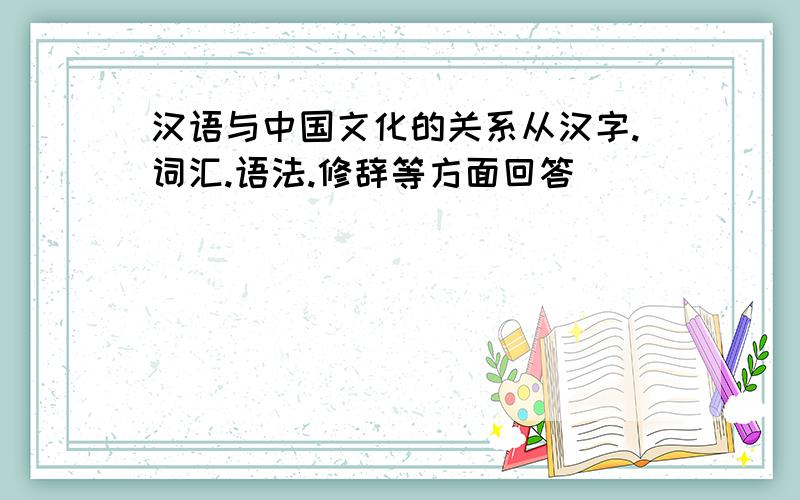 汉语与中国文化的关系从汉字.词汇.语法.修辞等方面回答