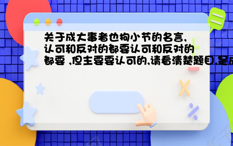 关于成大事者也拘小节的名言,认可和反对的都要认可和反对的都要 ,但主要要认可的,请看清楚题目,是成大事者也拘小节