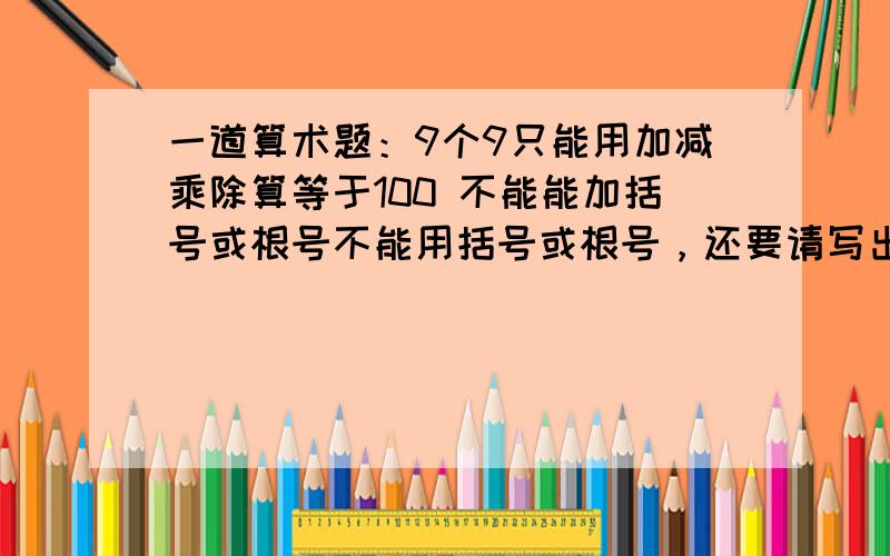 一道算术题：9个9只能用加减乘除算等于100 不能能加括号或根号不能用括号或根号，还要请写出整条式子