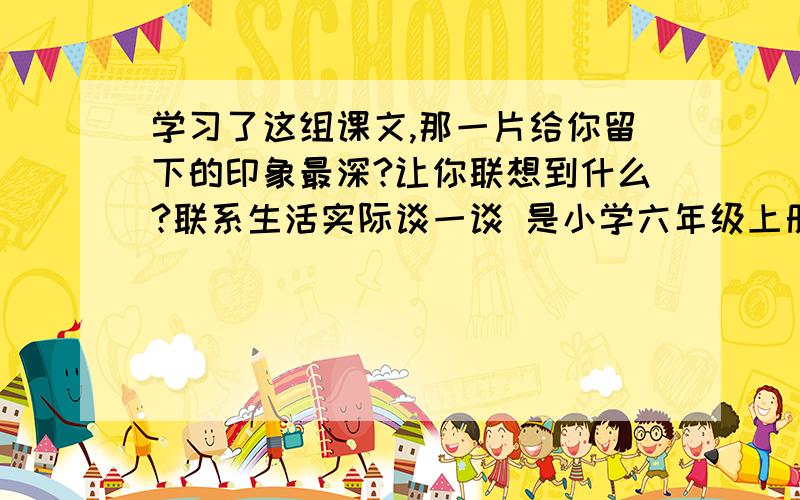 学习了这组课文,那一片给你留下的印象最深?让你联想到什么?联系生活实际谈一谈 是小学六年级上册的第三单元,《只有一个地球》.