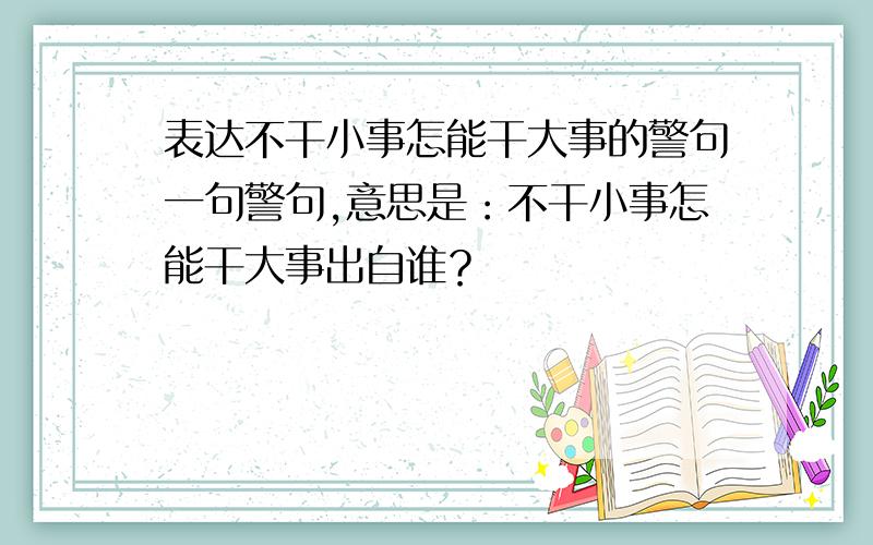 表达不干小事怎能干大事的警句一句警句,意思是：不干小事怎能干大事出自谁？