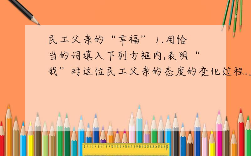 民工父亲的“幸福” 1.用恰当的词填入下列方框内,表明“我”对这位民工父亲的态度的变化过程._____ → 热情 → _____ → 愧疚 → _____2.体会下面句子中修辞手法的使用传达出怎样的表达效果.