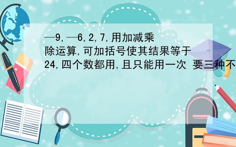 —9,—6,2,7,用加减乘除运算,可加括号使其结果等于24,四个数都用,且只能用一次 要三种不同的算法还有3,6,7,—13用加减乘除运算得到24,  这个只用1种算法