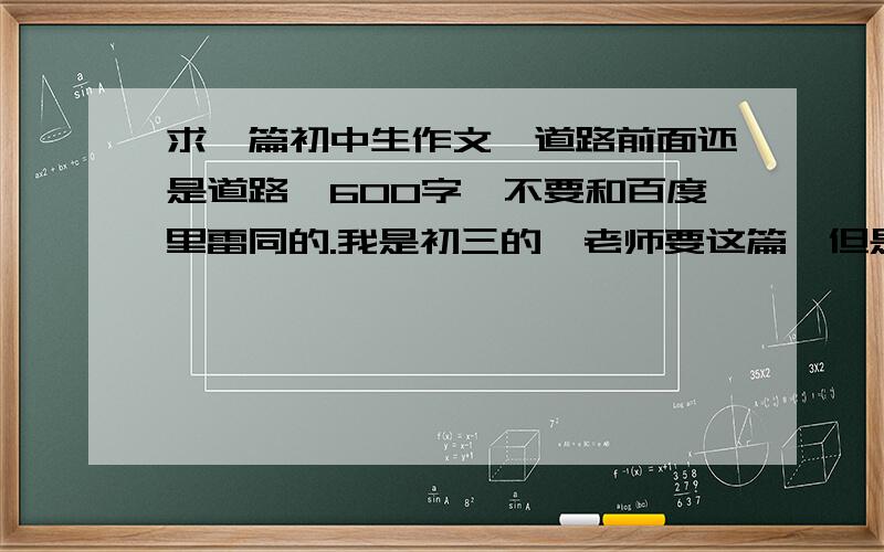 求一篇初中生作文《道路前面还是道路》600字,不要和百度里雷同的.我是初三的,老师要这篇,但是我们班的抄百度作文的人太多了.希望不要有雷同的,600字就可以了