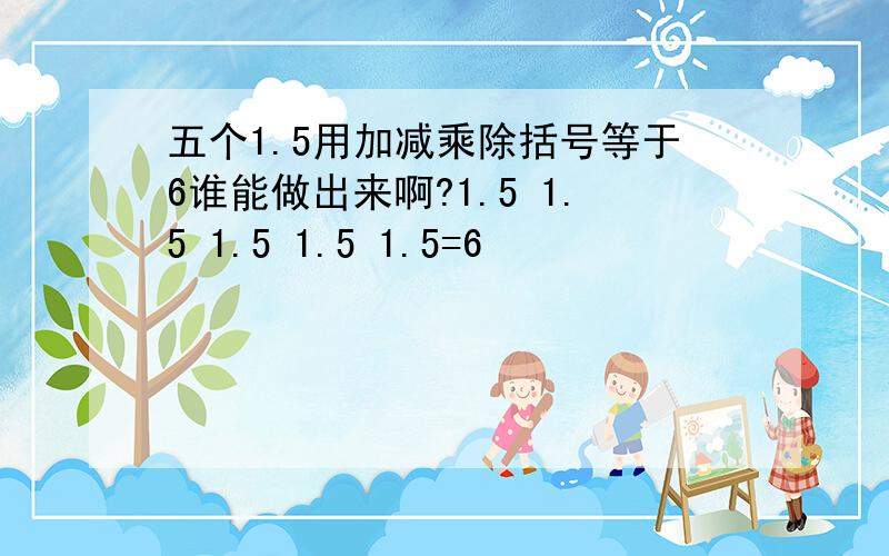 五个1.5用加减乘除括号等于6谁能做出来啊?1.5 1.5 1.5 1.5 1.5=6