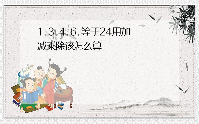 1.3.4.6.等于24用加减乘除该怎么算