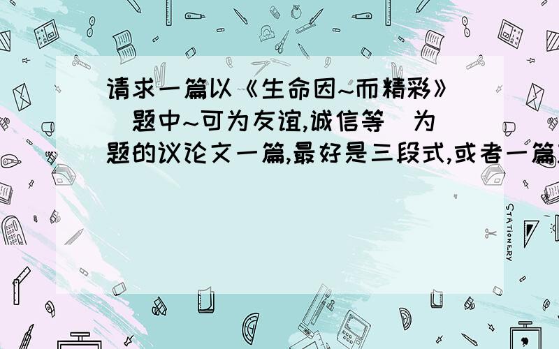 请求一篇以《生命因~而精彩》（题中~可为友谊,诚信等）为题的议论文一篇,最好是三段式,或者一篇主题不限的议论文一篇,都不必是原创,如果有600字,并且是标准议论文三段式,希望广大“问