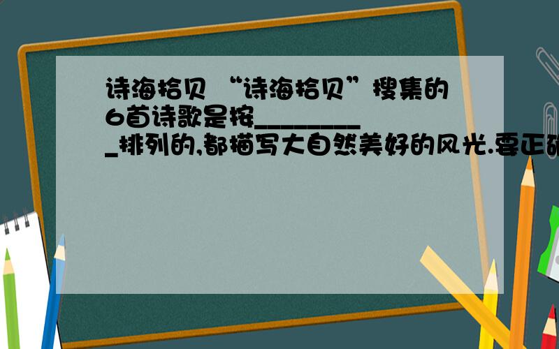 诗海拾贝 “诗海拾贝”搜集的6首诗歌是按_________排列的,都描写大自然美好的风光.要正确的.诗海拾贝“诗海拾贝”搜集的6首诗歌是按_________排列的,都描写大自然美好的风光.要正确的.要老