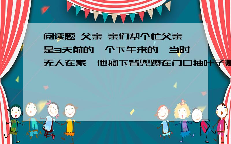 阅读题 父亲 亲们帮个忙父亲是3天前的一个下午来的,当时无人在家,他搁下背兜蹲在门口抽叶子烟.楼上的张婆以为是盲流,呵斥他走开,我向父亲求证此事时,他像犯了错的孩子,局促地站起来,