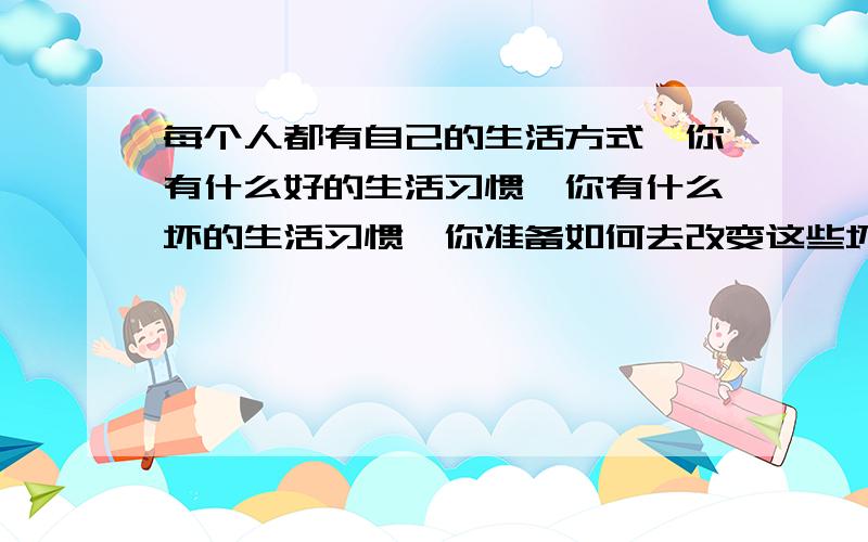 每个人都有自己的生活方式,你有什么好的生活习惯,你有什么坏的生活习惯,你准备如何去改变这些坏习惯,使自己的生活方式更健康,请结合你所学课文内容,以“How to make yourself better”为题目