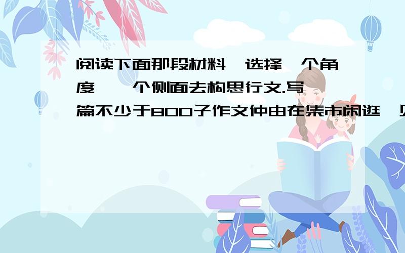 阅读下面那段材料,选择一个角度,一个侧面去构思行文.写一篇不少于800子作文仲由在集市闲逛,见一买主与卖主争吵,就走了过去.卖主说：