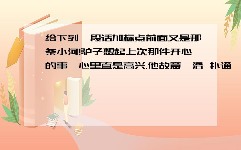 给下列一段话加标点前面又是那条小河!驴子想起上次那件开心的事,心里直是高兴.他故意一滑 扑通 一声 又摔倒在小河里 他故意慢腾腾地站了起来 这次 背上的棉花变得好沉呀 驴子好不容易