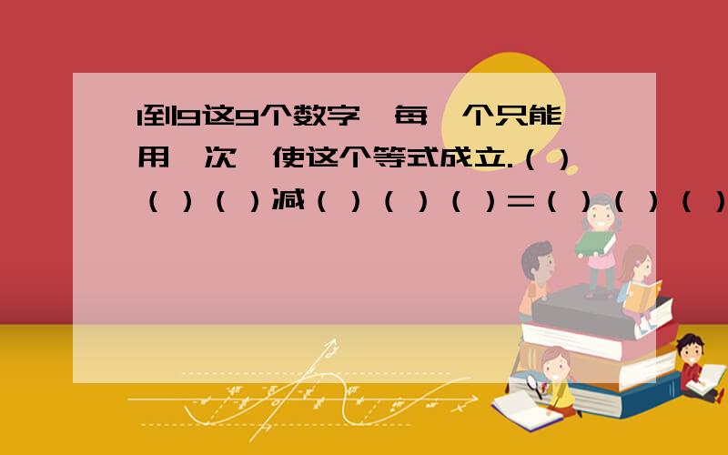 1到9这9个数字,每一个只能用一次,使这个等式成立.（）（）（）减（）（）（）=（）（）（）