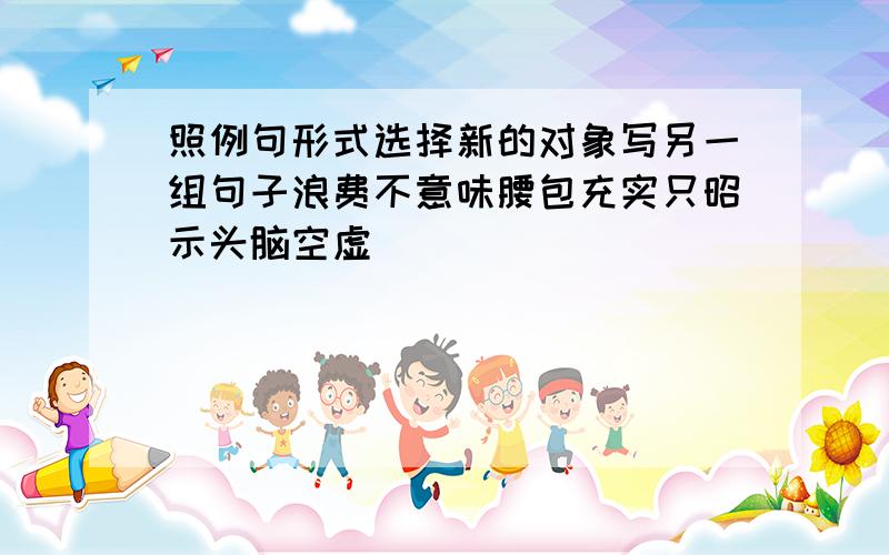 照例句形式选择新的对象写另一组句子浪费不意味腰包充实只昭示头脑空虚