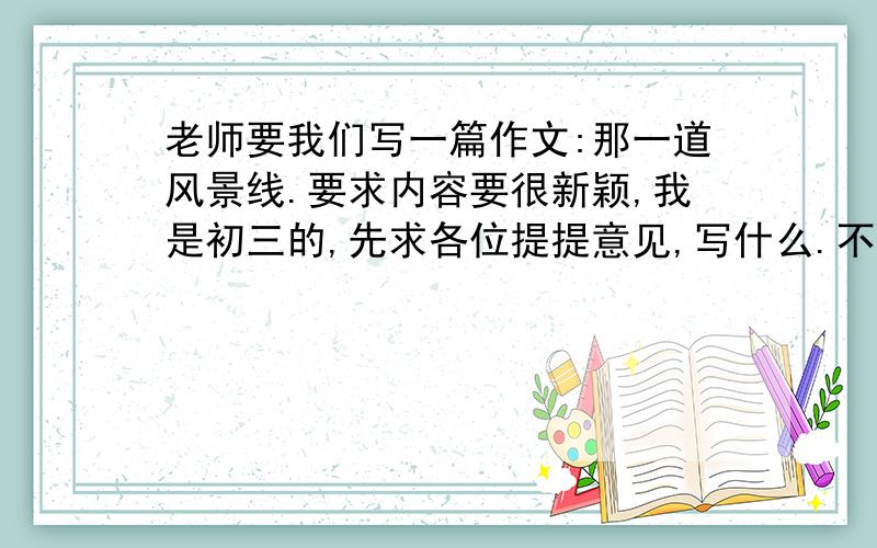 老师要我们写一篇作文:那一道风景线.要求内容要很新颖,我是初三的,先求各位提提意见,写什么.不要发范文上