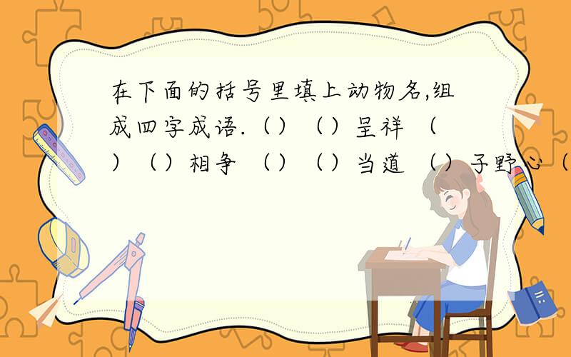 在下面的括号里填上动物名,组成四字成语.（）（）呈祥 （）（）相争 （）（）当道 （）子野心（）心（）胆