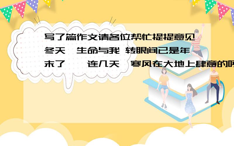 写了篇作文请各位帮忙提提意见冬天、生命与我 转眼间已是年末了,一连几天,寒风在大地上肆意的呼啸着.刚欲下楼走走,就又被咄咄逼人的寒风逼的败下阵来,看来只得在家呆着了.望着满天黑