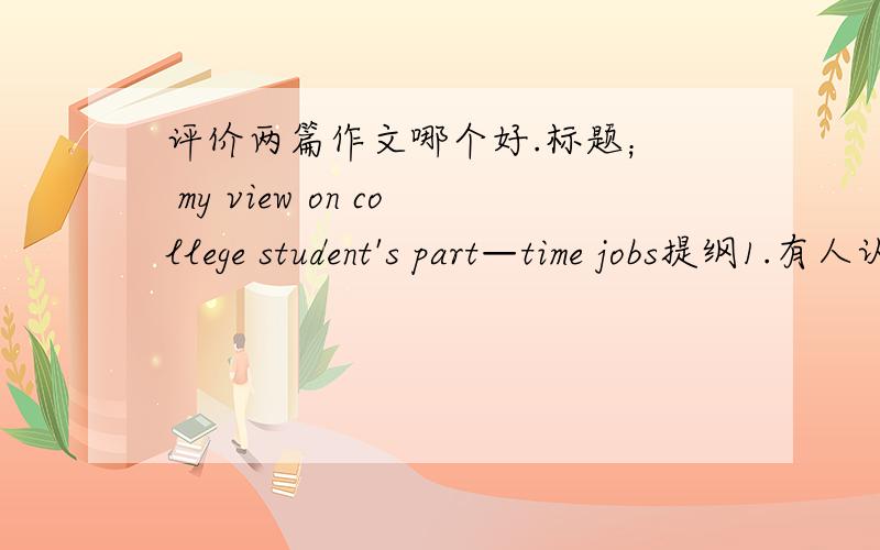 评价两篇作文哪个好.标题；  my view on college student's part—time jobs提纲1.有人认为大学生做兼职很有好处        2.然而,有人认为大学生做兼职弊大于利        3.我的看法.  Nowadays,an increasing number of