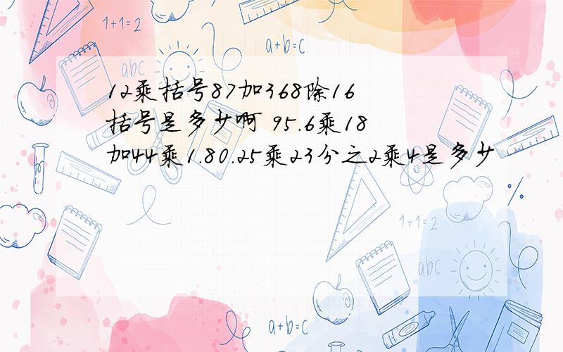 12乘括号87加368除16括号是多少啊 95.6乘18加44乘1.80.25乘23分之2乘4是多少