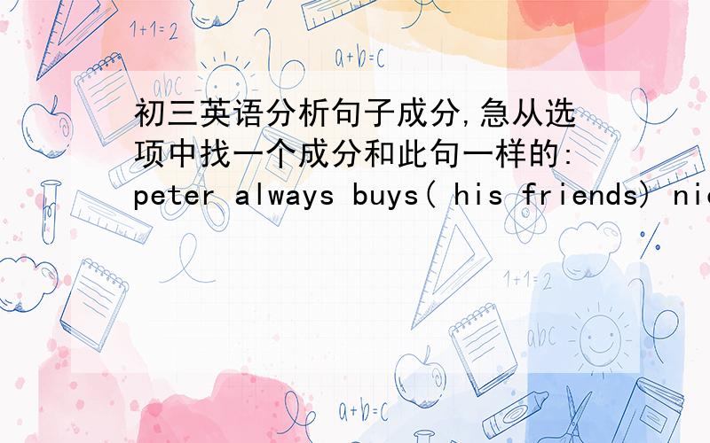 初三英语分析句子成分,急从选项中找一个成分和此句一样的:peter always buys( his friends) nice gifts.我知道这是IOA.mr wu thinks (him)a good student.我知道这是DO,是不是都是宾语而不管是直宾还是间宾都算