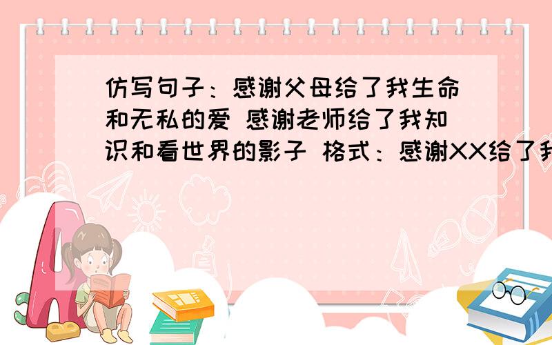 仿写句子：感谢父母给了我生命和无私的爱 感谢老师给了我知识和看世界的影子 格式：感谢XX给了我XXXXXX我需要5句!