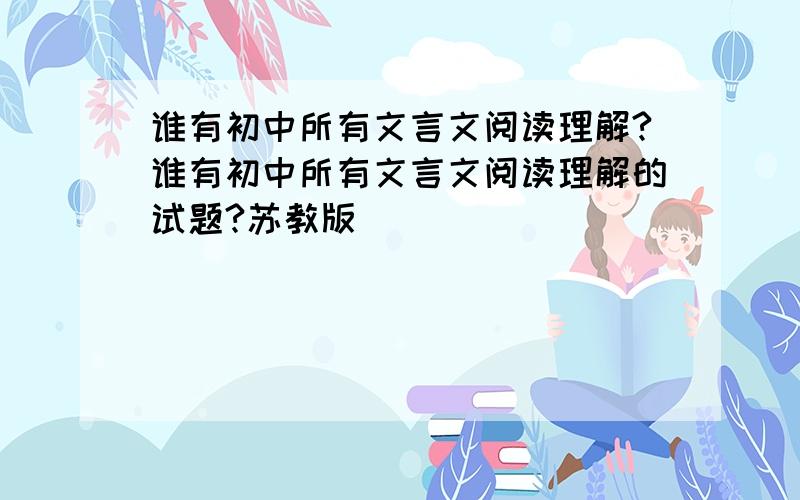 谁有初中所有文言文阅读理解?谁有初中所有文言文阅读理解的试题?苏教版