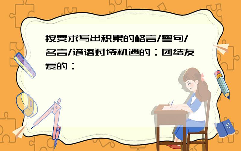 按要求写出积累的格言/警句/名言/谚语对待机遇的：团结友爱的：