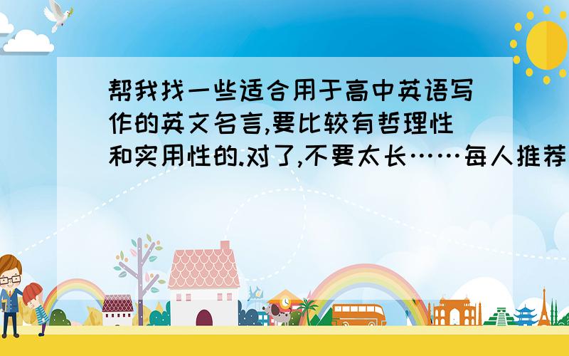 帮我找一些适合用于高中英语写作的英文名言,要比较有哲理性和实用性的.对了,不要太长……每人推荐的不要超过五句.最好是很适合用来作文的!高中英语作文,都是一些比较简单的说明文和