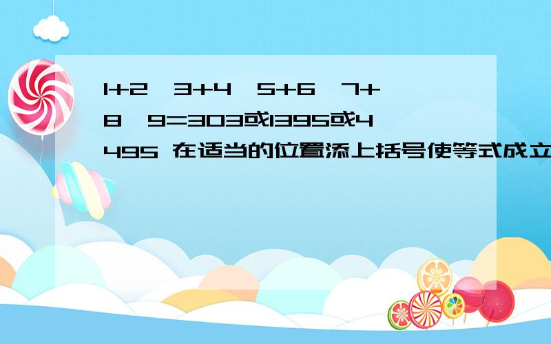 1+2*3+4*5+6*7+8*9=303或1395或4495 在适当的位置添上括号使等式成立!急用