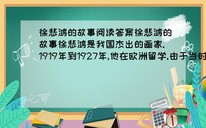 徐悲鸿的故事阅读答案徐悲鸿的故事徐悲鸿是我国杰出的画家.1919年到1927年,他在欧洲留学.由于当时中国在世界上没有地位,中国留学生常常受到别人的歧视.有一次,许多留学生在一起聚会,一