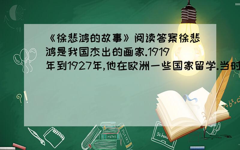 《徐悲鸿的故事》阅读答案徐悲鸿是我国杰出的画家.1919年到1927年,他在欧洲一些国家留学.当时的中国,军阀混战,贫穷落后,在世界上没有地位,在外国的中国留学生常受到一些人的歧视.有一次