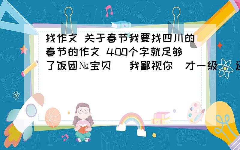 找作文 关于春节我要找四川的春节的作文 400个字就足够了饭团№宝贝   我鄙视你  才一级   还骂人  我要关于四川春节习俗    也就是说在那一天会干什么？