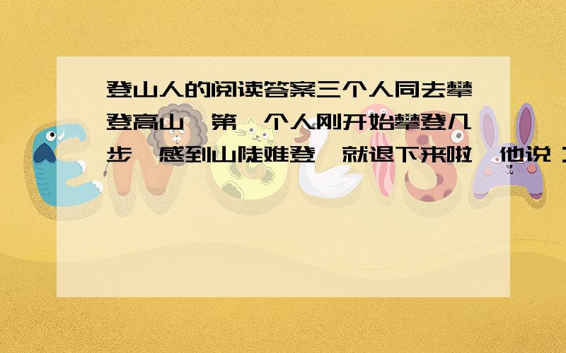 登山人的阅读答案三个人同去攀登高山,第一个人刚开始攀登几步,感到山陡难登,就退下来啦,他说：