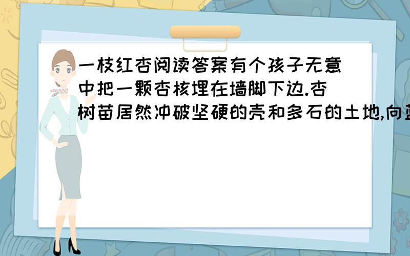 一枝红杏阅读答案有个孩子无意中把一颗杏核埋在墙脚下边.杏树苗居然冲破坚硬的壳和多石的土地,向蓝天露出笑脸.不久,这个孩子发现了这孤孤单单的杏树.“嘻,这是什么树苗,把它的尖儿掐