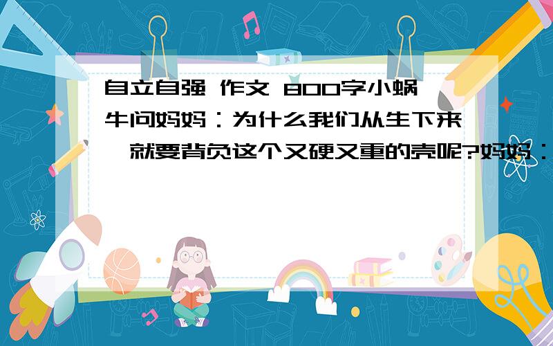 自立自强 作文 800字小蜗牛问妈妈：为什么我们从生下来,就要背负这个又硬又重的壳呢?妈妈：因为我们的身体没有骨骼的支撑,只能爬,又爬不快.所以要这个壳的保护!小蜗牛：毛虫姊姊没有