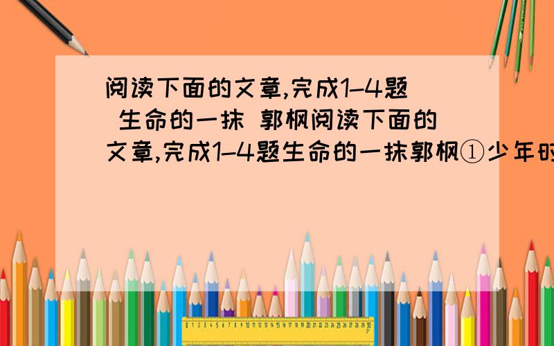 阅读下面的文章,完成1-4题 生命的一抹 郭枫阅读下面的文章,完成1-4题生命的一抹郭枫①少年时,总喜欢站在山冈上扣风响,躺在原野上看云飞,日子过得轻轻忽忽的,象梦.一切都令人陶醉,一切都