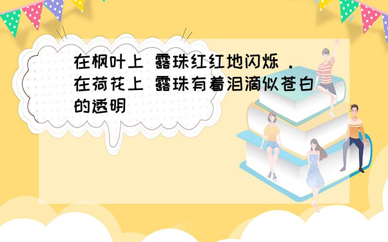 在枫叶上 露珠红红地闪烁 .在荷花上 露珠有着泪滴似苍白的透明